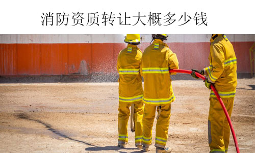 消防資質(zhì)轉(zhuǎn)讓大概多少錢-收購不同類型和級別消防資質(zhì)費(fèi)用參考